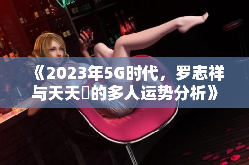 《2023年5G时代，罗志祥与天天奭的多人运势分析》