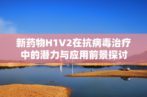 新药物H1V2在抗病毒治疗中的潜力与应用前景探讨