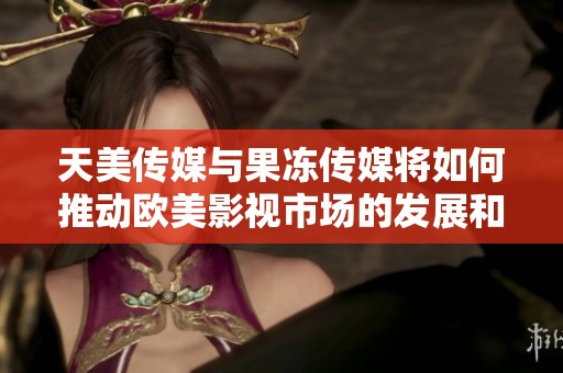 天美传媒与果冻传媒将如何推动欧美影视市场的发展和创新