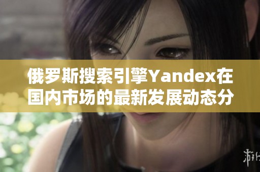 俄罗斯搜索引擎Yandex在国内市场的最新发展动态分析