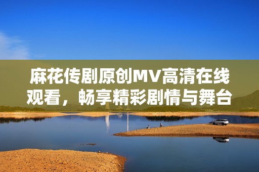 麻花传剧原创MV高清在线观看，畅享精彩剧情与舞台魅力