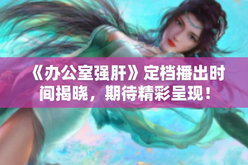 《办公室强肝》定档播出时间揭晓，期待精彩呈现！