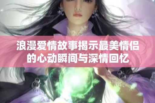 浪漫爱情故事揭示最美情侣的心动瞬间与深情回忆