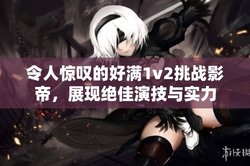 令人惊叹的好满1v2挑战影帝，展现绝佳演技与实力