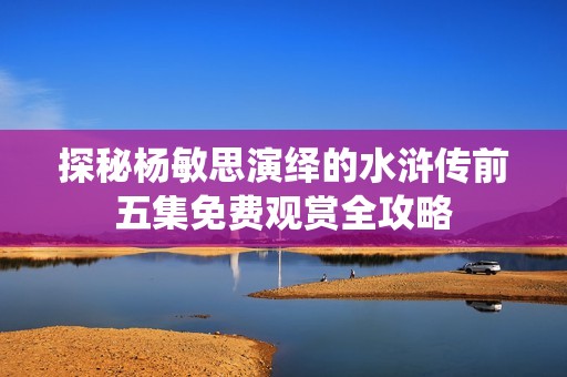 探秘杨敏思演绎的水浒传前五集免费观赏全攻略