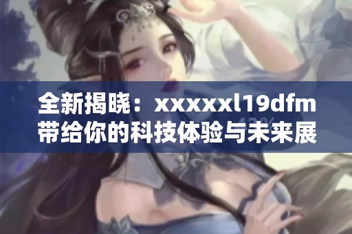 全新揭晓：xxxxxl19dfm带给你的科技体验与未来展望