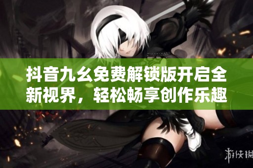 抖音九幺免费解锁版开启全新视界，轻松畅享创作乐趣