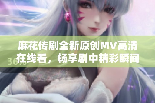 麻花传剧全新原创MV高清在线看，畅享剧中精彩瞬间