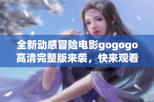 全新动感冒险电影gogogo高清完整版来袭，快来观看！