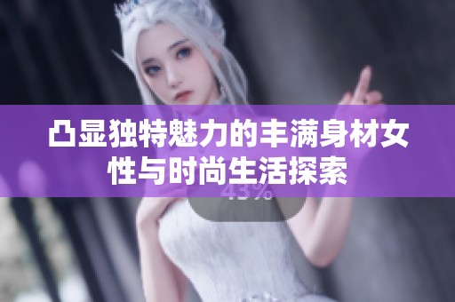 凸显独特魅力的丰满身材女性与时尚生活探索