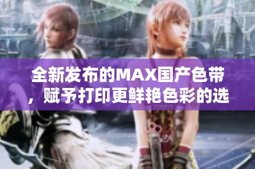 全新发布的MAX国产色带，赋予打印更鲜艳色彩的选择