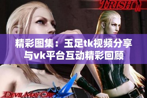 精彩图集：玉足tk视频分享与vk平台互动精彩回顾