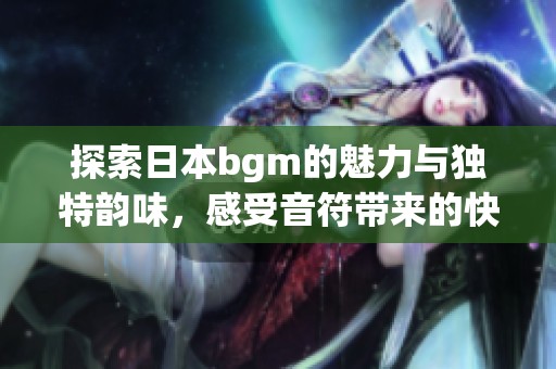 探索日本bgm的魅力与独特韵味，感受音符带来的快乐