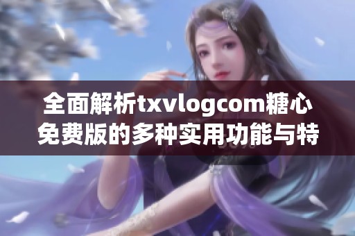 全面解析txvlogcom糖心免费版的多种实用功能与特色