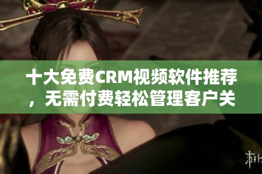 十大免费CRM视频软件推荐，无需付费轻松管理客户关系