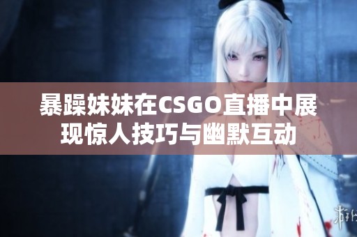 暴躁妹妹在CSGO直播中展现惊人技巧与幽默互动