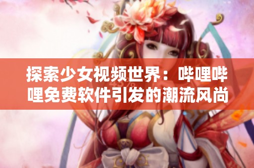 探索少女视频世界：哔哩哔哩免费软件引发的潮流风尚