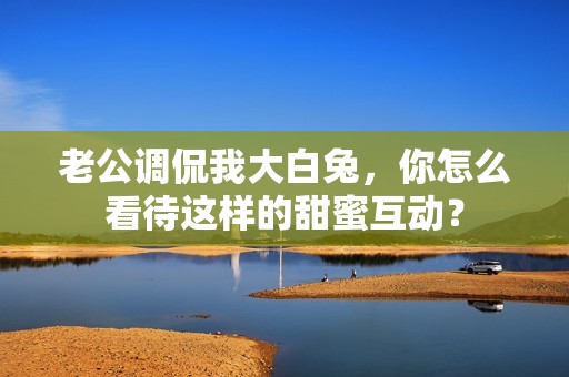 老公调侃我大白兔，你怎么看待这样的甜蜜互动？