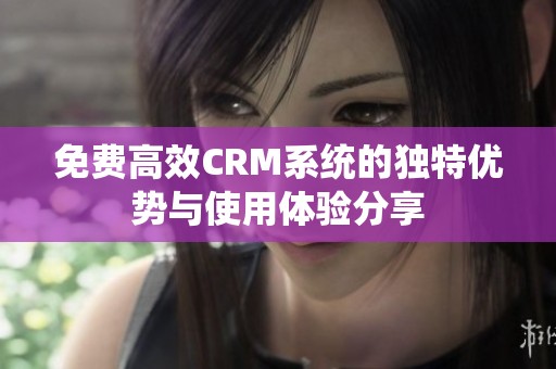 免费高效CRM系统的独特优势与使用体验分享