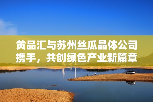 黄品汇与苏州丝瓜晶体公司携手，共创绿色产业新篇章