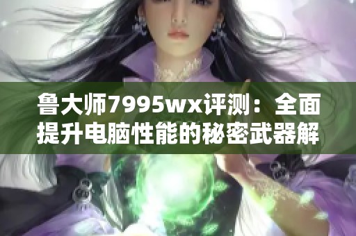 鲁大师7995wx评测：全面提升电脑性能的秘密武器解析