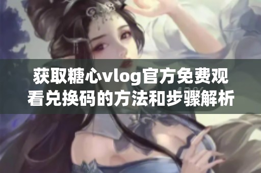 获取糖心vlog官方免费观看兑换码的方法和步骤解析