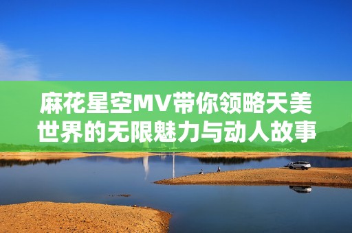 麻花星空MV带你领略天美世界的无限魅力与动人故事