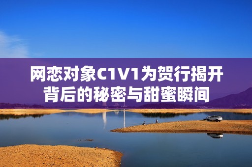 网恋对象C1V1为贺行揭开背后的秘密与甜蜜瞬间