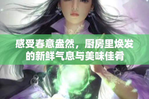 感受春意盎然，厨房里焕发的新鲜气息与美味佳肴