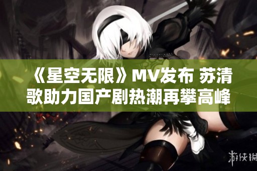 《星空无限》MV发布 苏清歌助力国产剧热潮再攀高峰