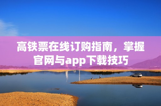 高铁票在线订购指南，掌握官网与app下载技巧