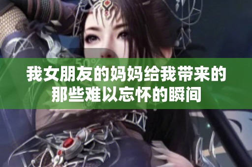 我女朋友的妈妈给我带来的那些难以忘怀的瞬间