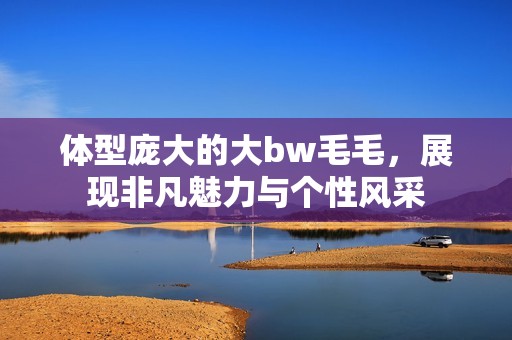 体型庞大的大bw毛毛，展现非凡魅力与个性风采