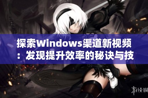 探索Windows渠道新视频：发现提升效率的秘诀与技巧