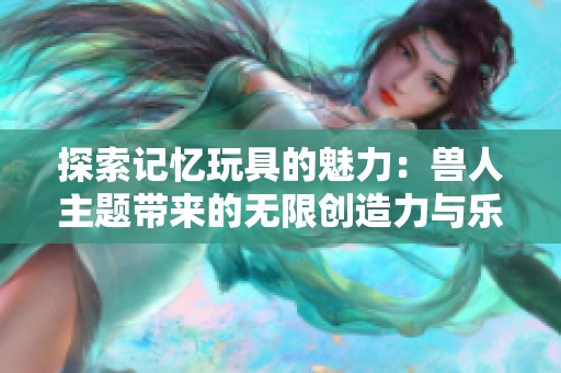 探索记忆玩具的魅力：兽人主题带来的无限创造力与乐趣