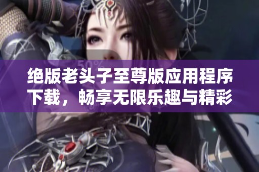 绝版老头子至尊版应用程序下载，畅享无限乐趣与精彩体验