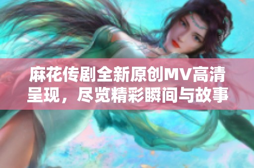 麻花传剧全新原创MV高清呈现，尽览精彩瞬间与故事魅力