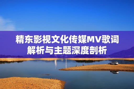 精东影视文化传媒MV歌词解析与主题深度剖析