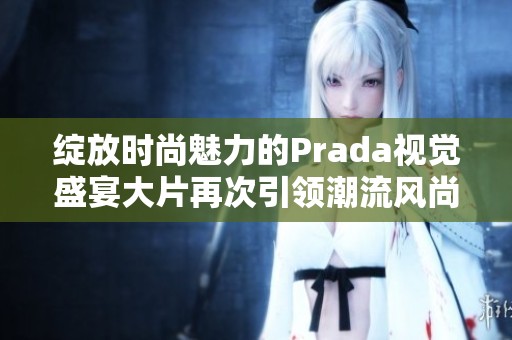 绽放时尚魅力的Prada视觉盛宴大片再次引领潮流风尚