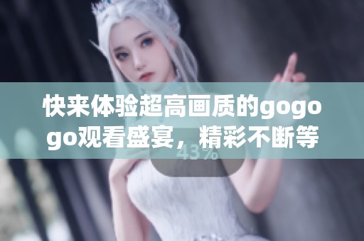 快来体验超高画质的gogogo观看盛宴，精彩不断等你加入