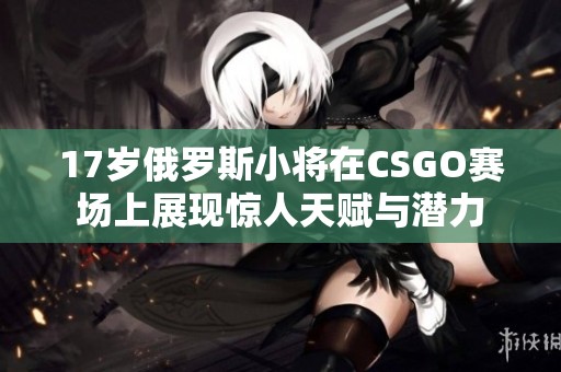 17岁俄罗斯小将在CSGO赛场上展现惊人天赋与潜力