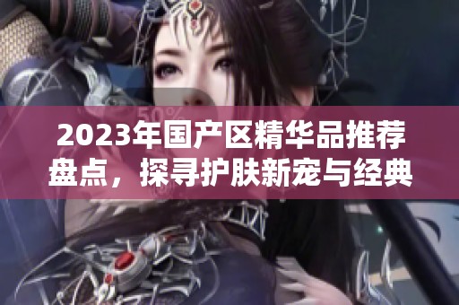 2023年国产区精华品推荐盘点，探寻护肤新宠与经典之作