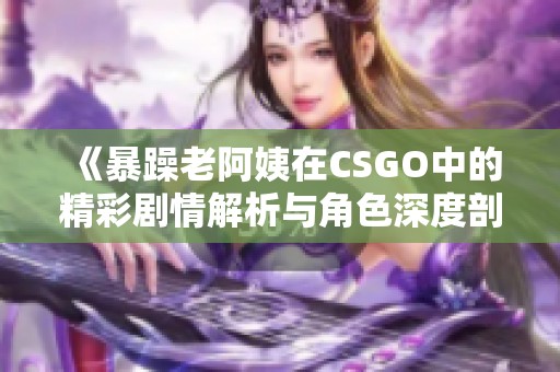 《暴躁老阿姨在CSGO中的精彩剧情解析与角色深度剖析》