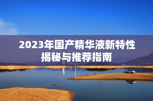 2023年国产精华液新特性揭秘与推荐指南