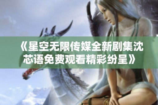 《星空无限传媒全新剧集沈芯语免费观看精彩纷呈》