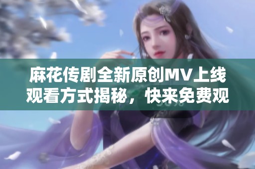 麻花传剧全新原创MV上线观看方式揭秘，快来免费观看吧！