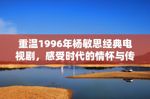 重温1996年杨敏思经典电视剧，感受时代的情怀与传奇