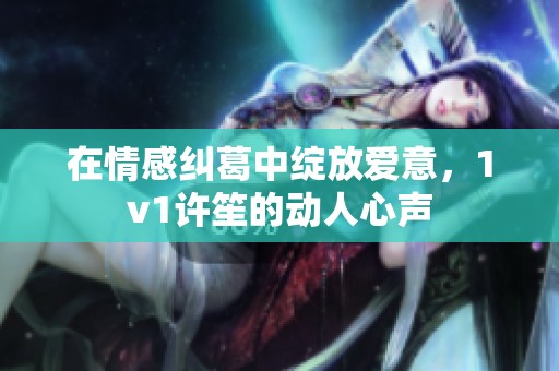 在情感纠葛中绽放爱意，1v1许笙的动人心声