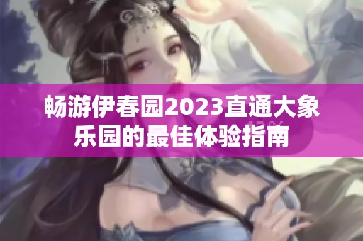 畅游伊春园2023直通大象乐园的最佳体验指南