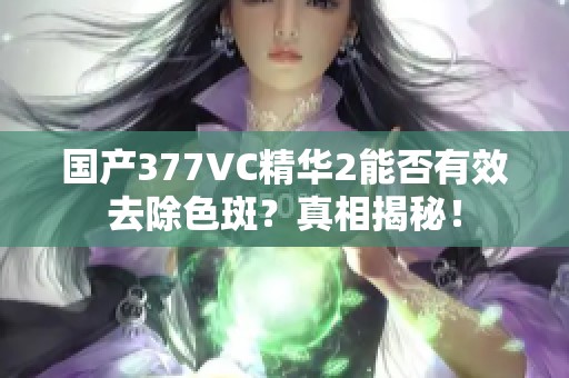 国产377VC精华2能否有效去除色斑？真相揭秘！